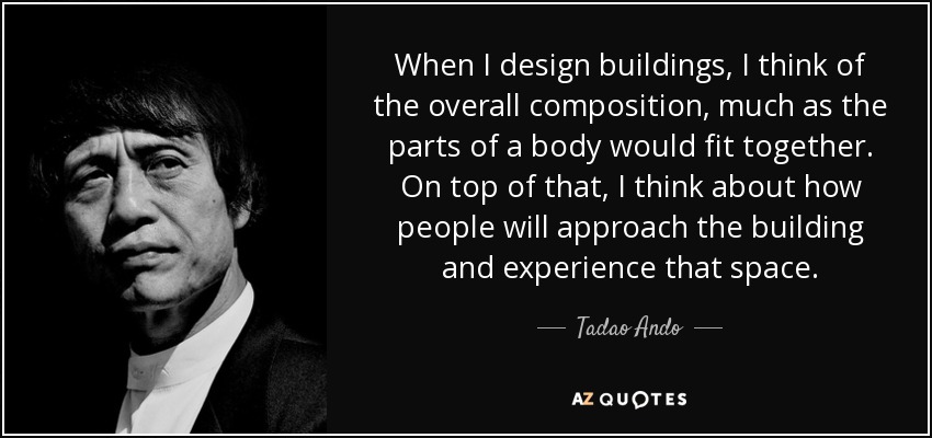 When I design buildings, I think of the overall composition, much as the parts of a body would fit together. On top of that, I think about how people will approach the building and experience that space. - Tadao Ando