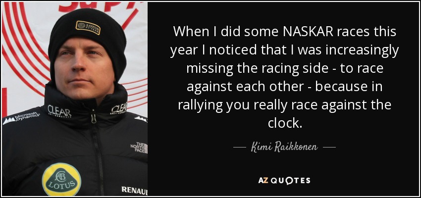 When I did some NASKAR races this year I noticed that I was increasingly missing the racing side - to race against each other - because in rallying you really race against the clock. - Kimi Raikkonen