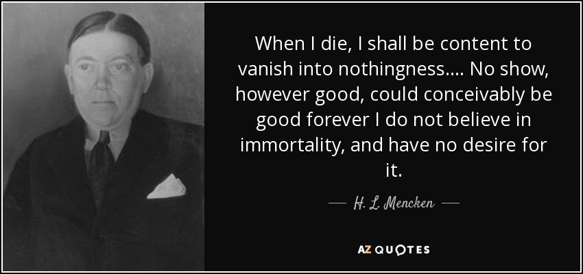When I die, I shall be content to vanish into nothingness.... No show, however good, could conceivably be good forever I do not believe in immortality, and have no desire for it. - H. L. Mencken