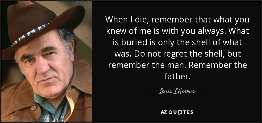 When I die, remember that what you knew of me is with you always. What is buried is only the shell of what was. Do not regret the shell, but remember the man. Remember the father. - Louis L'Amour