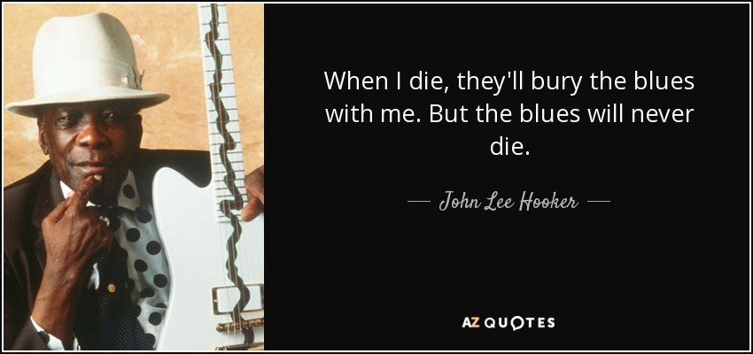 When I die, they'll bury the blues with me. But the blues will never die. - John Lee Hooker
