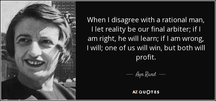 When I disagree with a rational man, I let reality be our final arbiter; if I am right, he will learn; if I am wrong, I will; one of us will win, but both will profit. - Ayn Rand