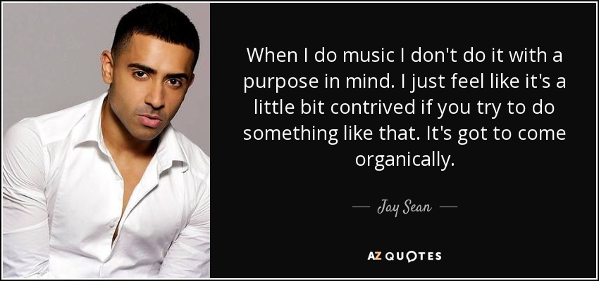 When I do music I don't do it with a purpose in mind. I just feel like it's a little bit contrived if you try to do something like that. It's got to come organically. - Jay Sean