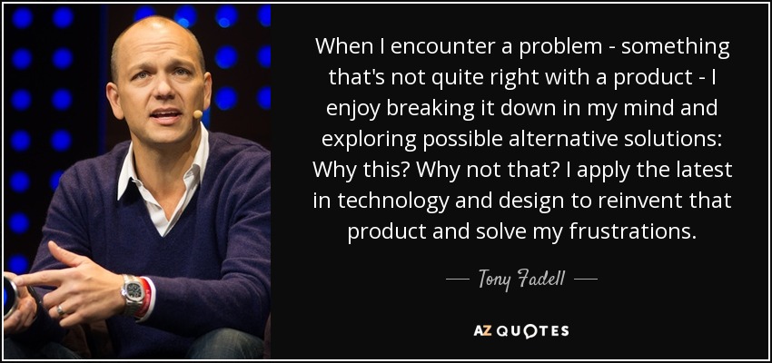 When I encounter a problem - something that's not quite right with a product - I enjoy breaking it down in my mind and exploring possible alternative solutions: Why this? Why not that? I apply the latest in technology and design to reinvent that product and solve my frustrations. - Tony Fadell