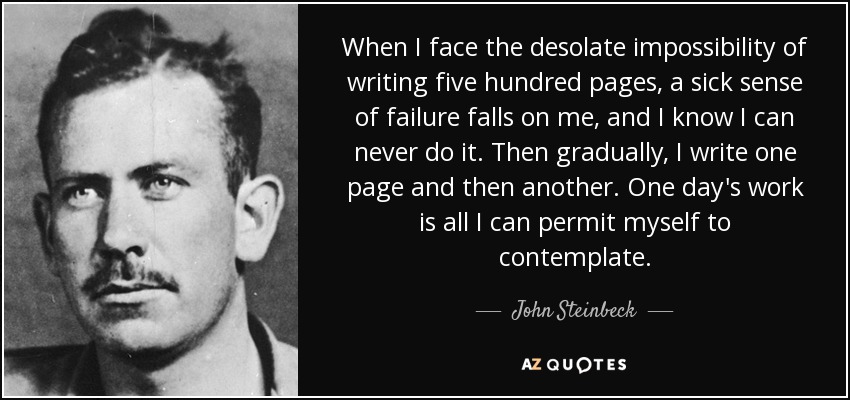 When I face the desolate impossibility of writing five hundred pages, a sick sense of failure falls on me, and I know I can never do it. Then gradually, I write one page and then another. One day's work is all I can permit myself to contemplate. - John Steinbeck