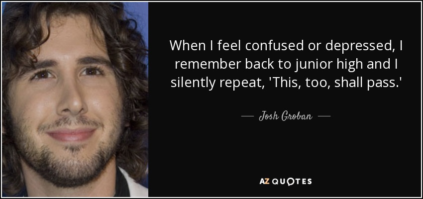 When I feel confused or depressed, I remember back to junior high and I silently repeat, 'This, too, shall pass.' - Josh Groban