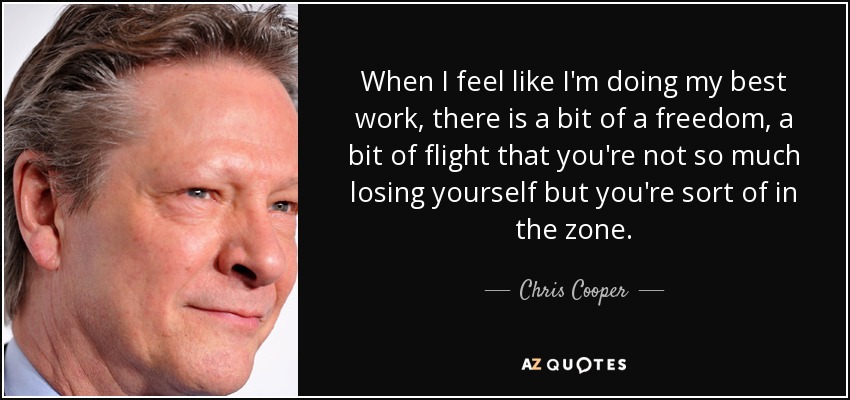 When I feel like I'm doing my best work, there is a bit of a freedom, a bit of flight that you're not so much losing yourself but you're sort of in the zone. - Chris Cooper