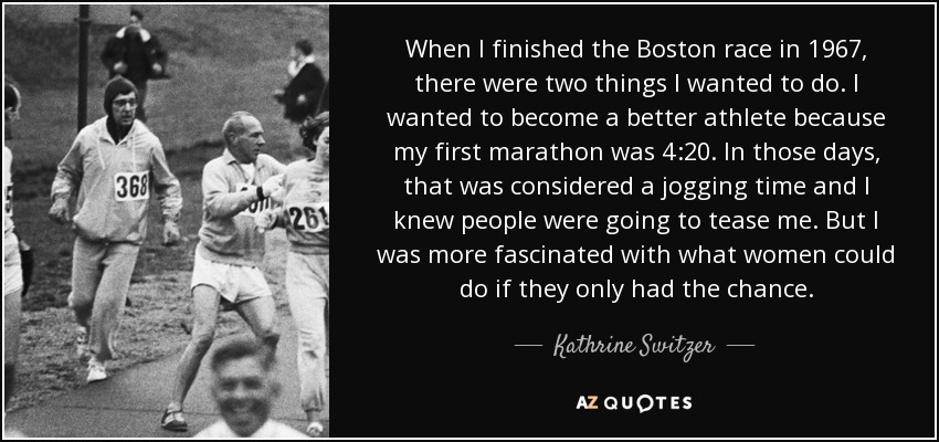 When I finished the Boston race in 1967, there were two things I wanted to do. I wanted to become a better athlete because my first marathon was 4:20. In those days, that was considered a jogging time and I knew people were going to tease me. But I was more fascinated with what women could do if they only had the chance. - Kathrine Switzer