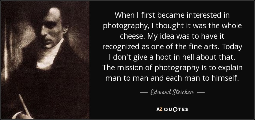 When I first became interested in photography, I thought it was the whole cheese. My idea was to have it recognized as one of the fine arts. Today I don't give a hoot in hell about that. The mission of photography is to explain man to man and each man to himself. - Edward Steichen