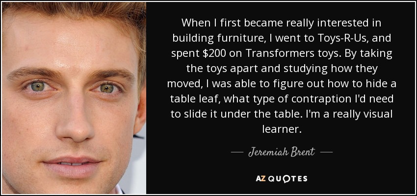 When I first became really interested in building furniture, I went to Toys-R-Us, and spent $200 on Transformers toys. By taking the toys apart and studying how they moved, I was able to figure out how to hide a table leaf, what type of contraption I'd need to slide it under the table. I'm a really visual learner. - Jeremiah Brent