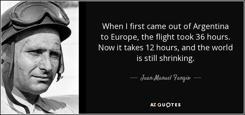 When I first came out of Argentina to Europe, the flight took 36 hours. Now it takes 12 hours, and the world is still shrinking. - Juan Manuel Fangio