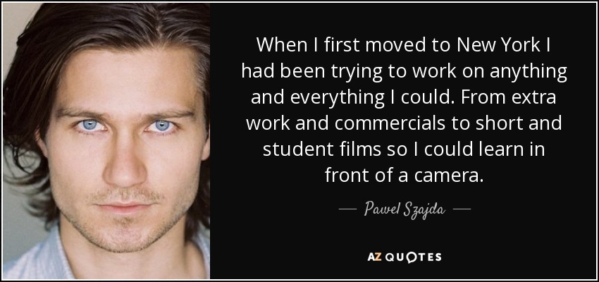 When I first moved to New York I had been trying to work on anything and everything I could. From extra work and commercials to short and student films so I could learn in front of a camera. - Pawel Szajda