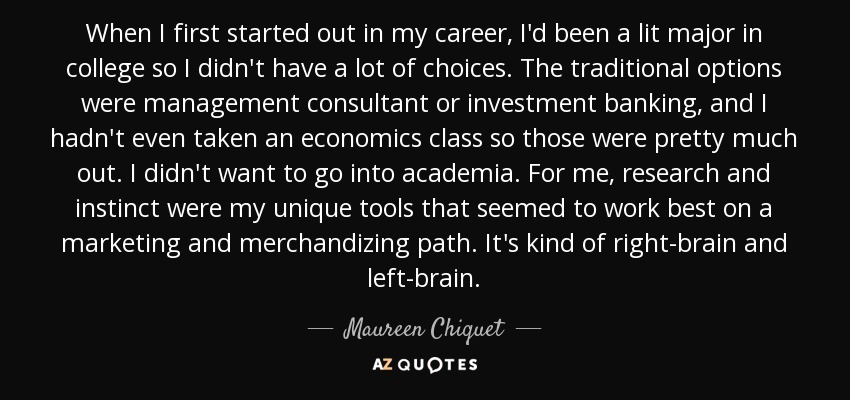 When I first started out in my career, I'd been a lit major in college so I didn't have a lot of choices. The traditional options were management consultant or investment banking, and I hadn't even taken an economics class so those were pretty much out. I didn't want to go into academia. For me, research and instinct were my unique tools that seemed to work best on a marketing and merchandizing path. It's kind of right-brain and left-brain. - Maureen Chiquet