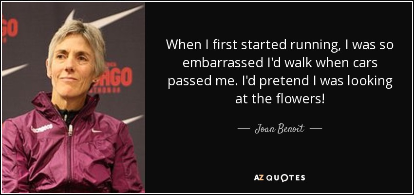 When I first started running, I was so embarrassed I'd walk when cars passed me. I'd pretend I was looking at the flowers! - Joan Benoit