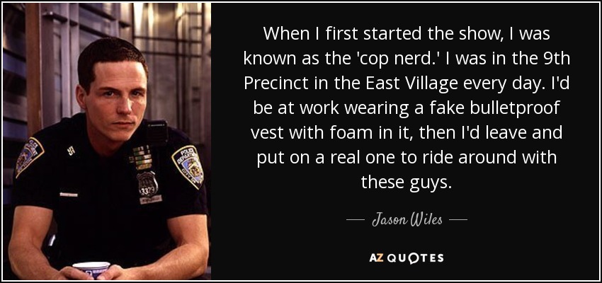 When I first started the show, I was known as the 'cop nerd.' I was in the 9th Precinct in the East Village every day. I'd be at work wearing a fake bulletproof vest with foam in it, then I'd leave and put on a real one to ride around with these guys. - Jason Wiles
