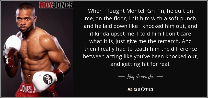 When I fought Montell Griffin, he quit on me, on the floor, I hit him with a soft punch and he laid down like I knocked him out, and it kinda upset me. I told him I don't care what it is, just give me the rematch. And then I really had to teach him the difference between acting like you've been knocked out, and getting hit for real. - Roy Jones Jr.