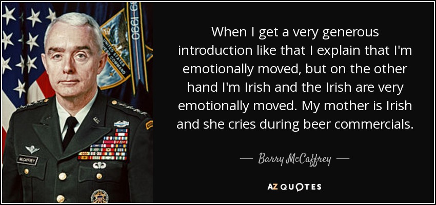 When I get a very generous introduction like that I explain that I'm emotionally moved, but on the other hand I'm Irish and the Irish are very emotionally moved. My mother is Irish and she cries during beer commercials. - Barry McCaffrey
