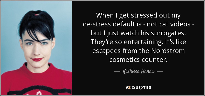 When I get stressed out my de-stress default is - not cat videos - but I just watch his surrogates. They're so entertaining. It's like escapees from the Nordstrom cosmetics counter. - Kathleen Hanna