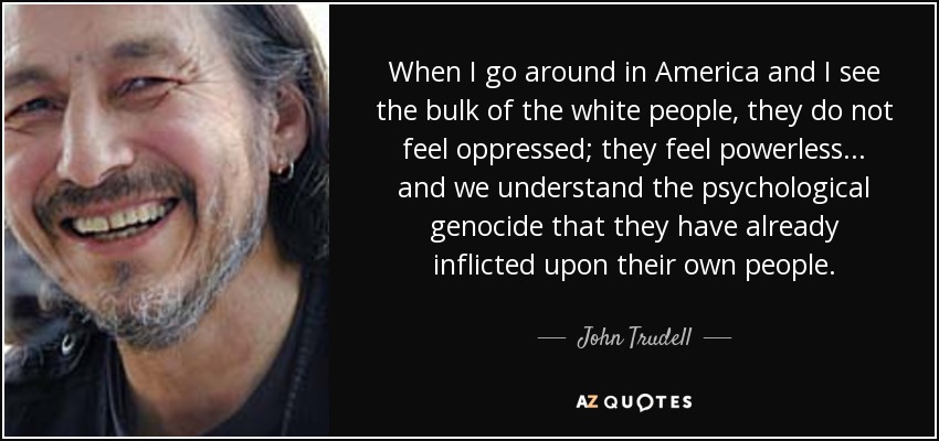 When I go around in America and I see the bulk of the white people, they do not feel oppressed; they feel powerless... and we understand the psychological genocide that they have already inflicted upon their own people. - John Trudell