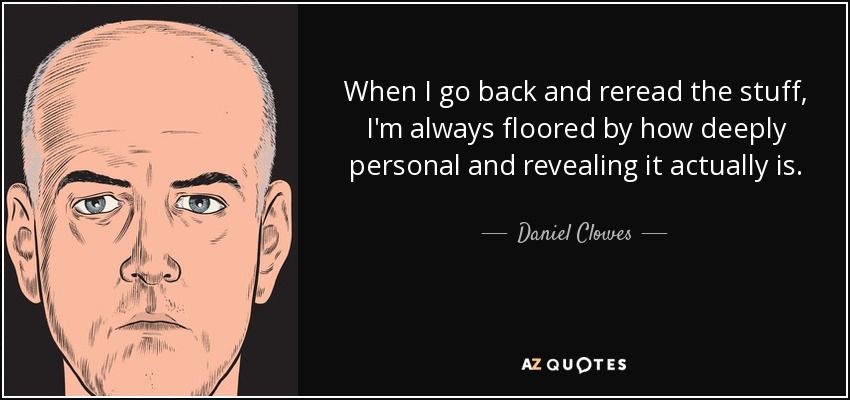 When I go back and reread the stuff, I'm always floored by how deeply personal and revealing it actually is. - Daniel Clowes