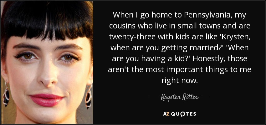 When I go home to Pennsylvania, my cousins who live in small towns and are twenty-three with kids are like 'Krysten, when are you getting married?' 'When are you having a kid?' Honestly, those aren't the most important things to me right now. - Krysten Ritter