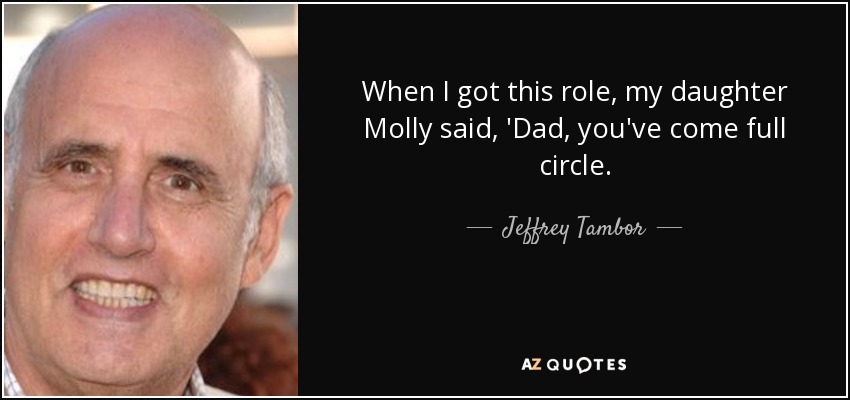 When I got this role, my daughter Molly said, 'Dad, you've come full circle. - Jeffrey Tambor