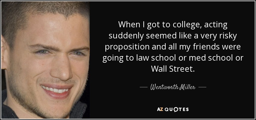 When I got to college, acting suddenly seemed like a very risky proposition and all my friends were going to law school or med school or Wall Street. - Wentworth Miller