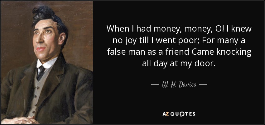 When I had money, money, O! I knew no joy till I went poor; For many a false man as a friend Came knocking all day at my door. - W. H. Davies