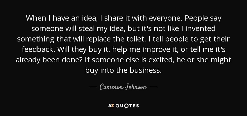 When I have an idea, I share it with everyone. People say someone will steal my idea, but it's not like I invented something that will replace the toilet. I tell people to get their feedback. Will they buy it, help me improve it, or tell me it's already been done? If someone else is excited, he or she might buy into the business. - Cameron Johnson