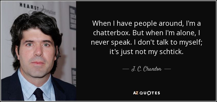When I have people around, I'm a chatterbox. But when I'm alone, I never speak. I don't talk to myself; it's just not my schtick. - J. C. Chandor