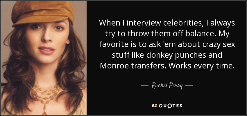 When I interview celebrities, I always try to throw them off balance. My favorite is to ask 'em about crazy sex stuff like donkey punches and Monroe transfers. Works every time. - Rachel Perry