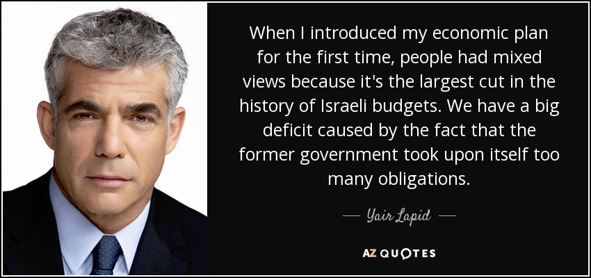 When I introduced my economic plan for the first time, people had mixed views because it's the largest cut in the history of Israeli budgets. We have a big deficit caused by the fact that the former government took upon itself too many obligations. - Yair Lapid