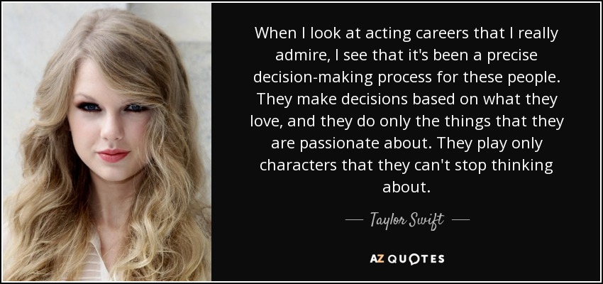 When I look at acting careers that I really admire, I see that it's been a precise decision-making process for these people. They make decisions based on what they love, and they do only the things that they are passionate about. They play only characters that they can't stop thinking about. - Taylor Swift
