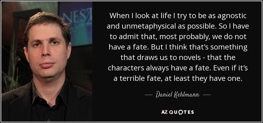 When I look at life I try to be as agnostic and unmetaphysical as possible. So I have to admit that, most probably, we do not have a fate. But I think that's something that draws us to novels - that the characters always have a fate. Even if it's a terrible fate, at least they have one. - Daniel Kehlmann
