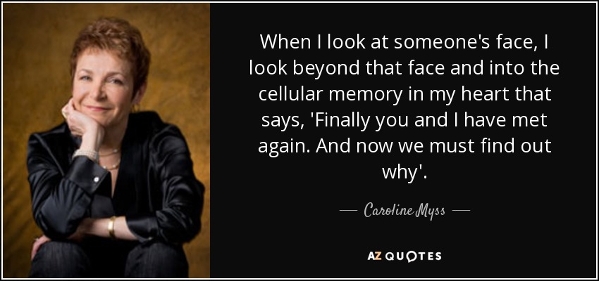 When I look at someone's face, I look beyond that face and into the cellular memory in my heart that says, 'Finally you and I have met again. And now we must find out why'. - Caroline Myss