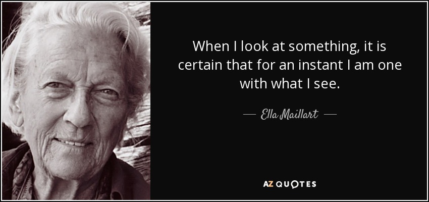 When I look at something, it is certain that for an instant I am one with what I see. - Ella Maillart