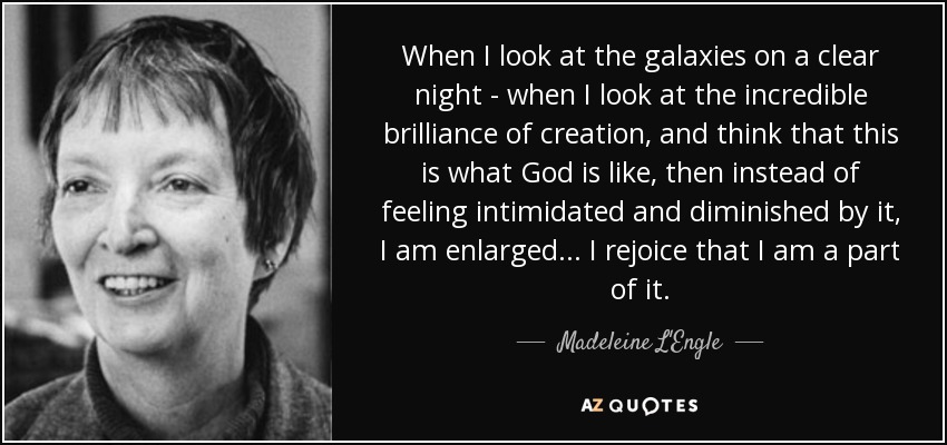 When I look at the galaxies on a clear night - when I look at the incredible brilliance of creation, and think that this is what God is like, then instead of feeling intimidated and diminished by it, I am enlarged . . . I rejoice that I am a part of it. - Madeleine L'Engle