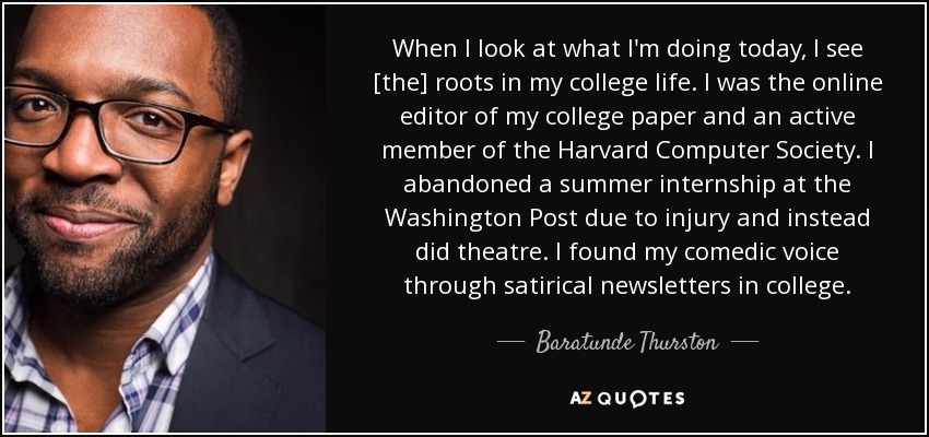 When I look at what I'm doing today, I see [the] roots in my college life. I was the online editor of my college paper and an active member of the Harvard Computer Society. I abandoned a summer internship at the Washington Post due to injury and instead did theatre. I found my comedic voice through satirical newsletters in college. - Baratunde Thurston