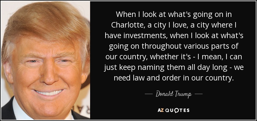 When I look at what's going on in Charlotte, a city I love, a city where I have investments, when I look at what's going on throughout various parts of our country, whether it's - I mean, I can just keep naming them all day long - we need law and order in our country. - Donald Trump