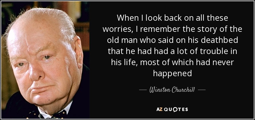 When I look back on all these worries, I remember the story of the old man who said on his deathbed that he had had a lot of trouble in his life, most of which had never happened - Winston Churchill