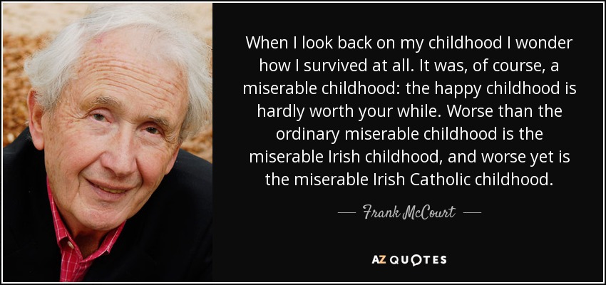 When I look back on my childhood I wonder how I survived at all. It was, of course, a miserable childhood: the happy childhood is hardly worth your while. Worse than the ordinary miserable childhood is the miserable Irish childhood, and worse yet is the miserable Irish Catholic childhood. - Frank McCourt