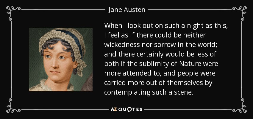 When I look out on such a night as this, I feel as if there could be neither wickedness nor sorrow in the world; and there certainly would be less of both if the sublimity of Nature were more attended to, and people were carried more out of themselves by contemplating such a scene. - Jane Austen
