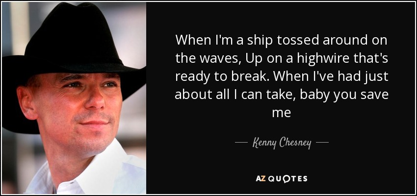 When I'm a ship tossed around on the waves, Up on a highwire that's ready to break. When I've had just about all I can take, baby you save me - Kenny Chesney