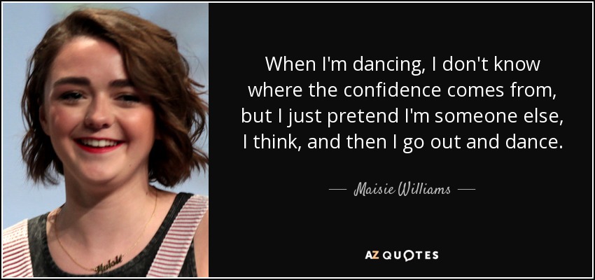 When I'm dancing, I don't know where the confidence comes from, but I just pretend I'm someone else, I think, and then I go out and dance. - Maisie Williams