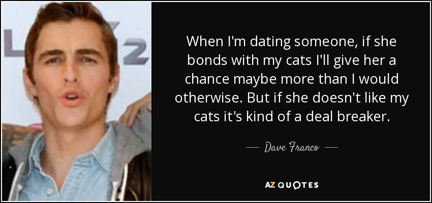When I'm dating someone, if she bonds with my cats I'll give her a chance maybe more than I would otherwise. But if she doesn't like my cats it's kind of a deal breaker. - Dave Franco