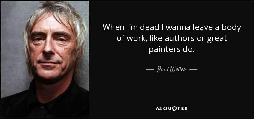 When I'm dead I wanna leave a body of work, like authors or great painters do. - Paul Weller