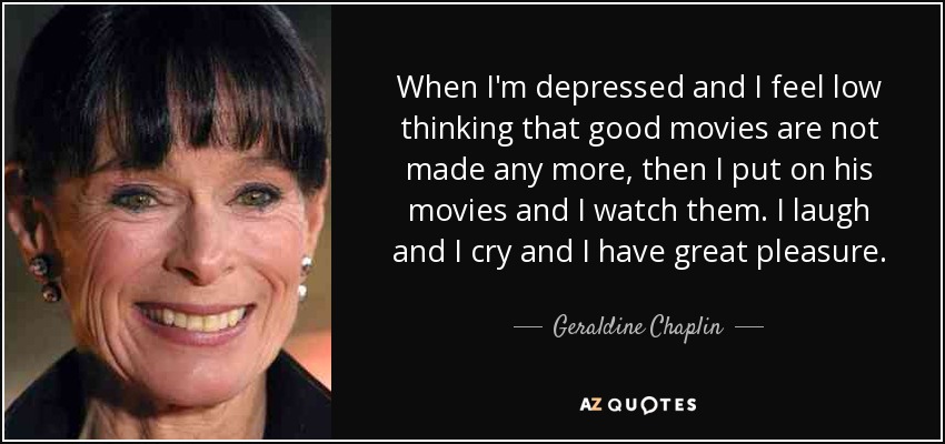 When I'm depressed and I feel low thinking that good movies are not made any more, then I put on his movies and I watch them. I laugh and I cry and I have great pleasure. - Geraldine Chaplin