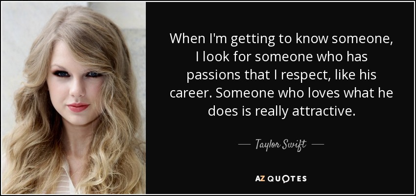 When I'm getting to know someone, I look for someone who has passions that I respect, like his career. Someone who loves what he does is really attractive. - Taylor Swift