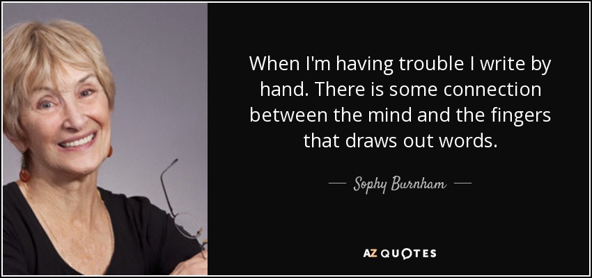 When I'm having trouble I write by hand. There is some connection between the mind and the fingers that draws out words. - Sophy Burnham