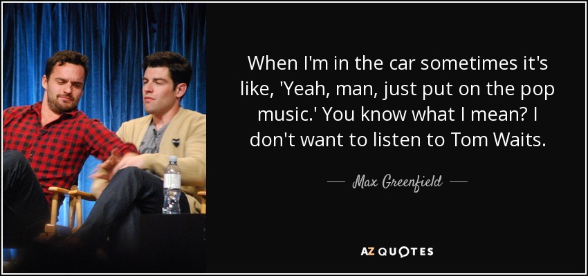 When I'm in the car sometimes it's like, 'Yeah, man, just put on the pop music.' You know what I mean? I don't want to listen to Tom Waits. - Max Greenfield